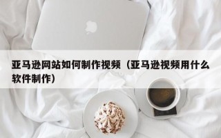 新野亚马逊网站如何制作视频（亚马逊视频用什么软件制作）